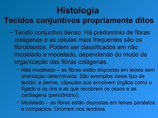 Histologia  Tecidos conjuntivos propriamente ditos Tecido conjuntivo denso: Há predomínio de fibras colágenas e as células mais frequentes são os fibroblastos. Podem ser classificados em não modelado e modelado, dependendo do modo de organização das fibras colágenas. Não modelado – as fibras estão dispostas em feixes sem orientação determinada. São exemplos deste tipo de tecido: a derme, cápsulas que envolvem órgãos como o fígado e os rins e as que recobrem os ossos e as cartilagens (pericôndrio); Modelado – as fibras estão dispostas em feixes paralelos e compactos. Ocorrem nos tendões.  