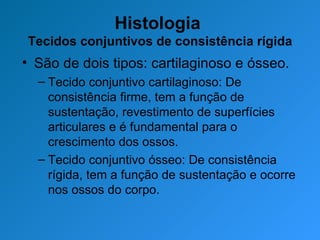 Histologia  Tecidos conjuntivos de consistência rígida São de dois tipos: cartilaginoso e ósseo. Tecido conjuntivo cartilaginoso: De consistência firme, tem a função de sustentação, revestimento de superfícies articulares e é fundamental para o crescimento dos ossos. Tecido conjuntivo ósseo: De consistência rígida, tem a função de sustentação e ocorre nos ossos do corpo. 