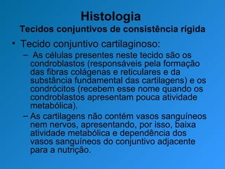 Histologia  Tecidos conjuntivos de consistência rígida Tecido conjuntivo cartilaginoso: As células presentes neste tecido são os condroblastos (responsáveis pela formação das fibras colágenas e reticulares e da substância fundamental das cartilagens) e os condrócitos (recebem esse nome quando os condroblastos apresentam pouca atividade metabólica). As cartilagens não contém vasos sanguíneos nem nervos, apresentando, por isso, baixa atividade metabólica e dependência dos vasos sanguíneos do conjuntivo adjacente para a nutrição. 