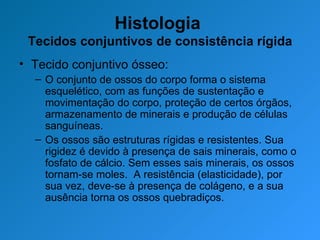 Histologia  Tecidos conjuntivos de consistência rígida Tecido conjuntivo ósseo: O conjunto de ossos do corpo forma o sistema esquelético, com as funções de sustentação e movimentação do corpo, proteção de certos órgãos, armazenamento de minerais e produção de células sanguíneas. Os ossos são estruturas rígidas e resistentes. Sua rigidez é devido à presença de sais minerais, como o fosfato de cálcio. Sem esses sais minerais, os ossos tornam-se moles.  A resistência (elasticidade), por sua vez, deve-se à presença de colágeno, e a sua ausência torna os ossos quebradiços. 