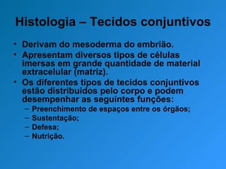 Histologia – Tecidos conjuntivos Derivam do mesoderma do embrião. Apresentam diversos tipos de células imersas em grande quantidade de material extracelular (matriz). Os diferentes tipos de tecidos conjuntivos estão distribuídos pelo corpo e podem desempenhar as seguintes funções: Preenchimento de espaços entre os órgãos; Sustentação; Defesa; Nutrição. 