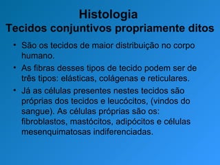 Histologia  Tecidos conjuntivos propriamente ditos São os tecidos de maior distribuição no corpo humano. As fibras desses tipos de tecido podem ser de três tipos: elásticas, colágenas e reticulares. Já as células presentes nestes tecidos são próprias dos tecidos e leucócitos, (vindos do sangue). As células próprias são os: fibroblastos, mastócitos, adipócitos e células mesenquimatosas indiferenciadas. 