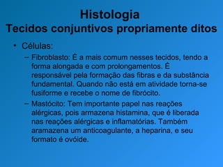 Histologia  Tecidos conjuntivos propriamente ditos Células: Fibroblasto: É a mais comum nesses tecidos, tendo a forma alongada e com prolongamentos. É responsável pela formação das fibras e da substância fundamental. Quando não está em atividade torna-se fusiforme e recebe o nome de fibrócito. Mastócito: Tem importante papel nas reações alérgicas, pois armazena histamina, que é liberada nas reações alérgicas e inflamatórias. Também aramazena um anticoagulante, a heparina, e seu formato é ovóide.  