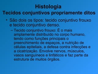 Histologia  Tecidos conjuntivos propriamente ditos São dois os tipos: tecido conjuntivo frouxo e tecido conjuntivo denso. Tecido conjuntivo frouxo: É o mais amplamente distribuído no corpo humano, tendo como funções principais o preenchimento de espaços, a nutrição de células epiteliais, a defesa contra infecções e a cicatrização. Envolve nervos, músculos, vasos sanguíneos e linfáticos e faz parte da estrutura de muitos órgãos. 