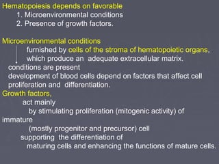 Hematopoiesis depends on favorable 
1. Microenvironmental conditions 
2. Presence of growth factors. 
Microenvironmental conditions 
furnished by cells of the stroma of hematopoietic organs, 
which produce an adequate extracellular matrix. 
conditions are present 
development of blood cells depend on factors that affect cell 
proliferation and differentiation. 
Growth factors, 
act mainly 
by stimulating proliferation (mitogenic activity) of 
immature 
(mostly progenitor and precursor) cell 
supporting the differentiation of 
maturing cells and enhancing the functions of mature cells. 
 
