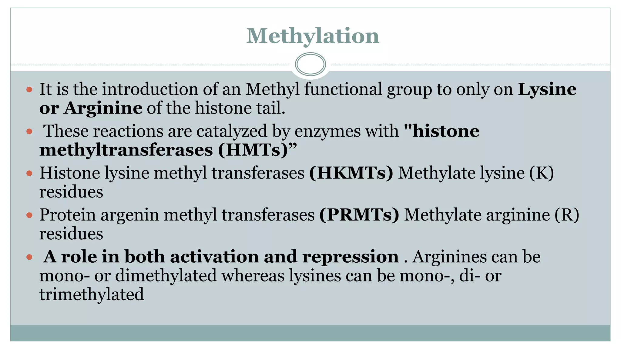 Methylation
 It is the introduction of an Methyl functional group to only on Lysine
or Arginine of the histone tail.
 These reactions are catalyzed by enzymes with "histone
methyltransferases (HMTs)”
 Histone lysine methyl transferases (HKMTs) Methylate lysine (K)
residues
 Protein argenin methyl transferases (PRMTs) Methylate arginine (R)
residues
 A role in both activation and repression . Arginines can be
mono- or dimethylated whereas lysines can be mono-, di- or
trimethylated
 