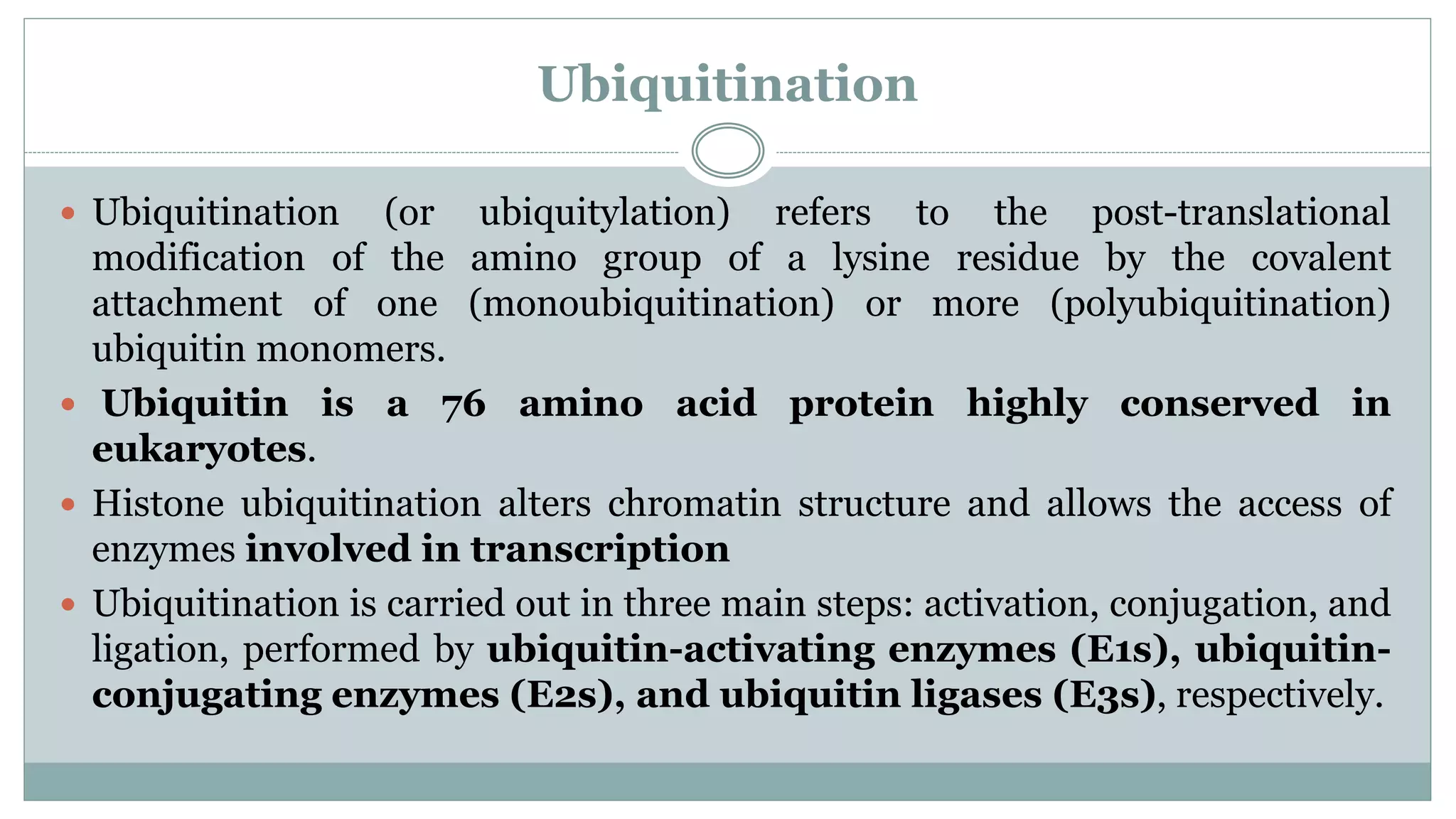 Ubiquitination
 Ubiquitination (or ubiquitylation) refers to the post-translational
modification of the amino group of a lysine residue by the covalent
attachment of one (monoubiquitination) or more (polyubiquitination)
ubiquitin monomers.
 Ubiquitin is a 76 amino acid protein highly conserved in
eukaryotes.
 Histone ubiquitination alters chromatin structure and allows the access of
enzymes involved in transcription
 Ubiquitination is carried out in three main steps: activation, conjugation, and
ligation, performed by ubiquitin-activating enzymes (E1s), ubiquitin-
conjugating enzymes (E2s), and ubiquitin ligases (E3s), respectively.
 