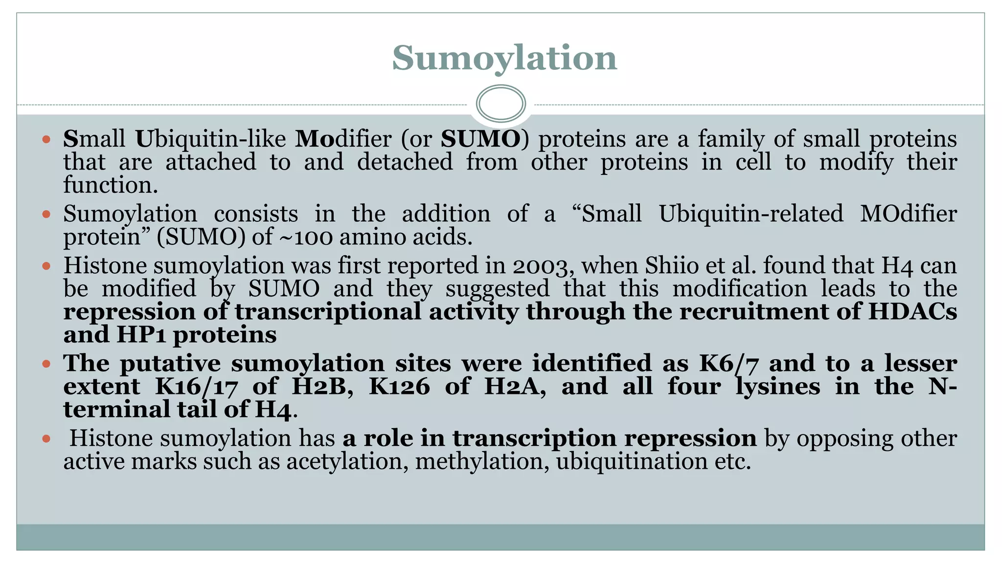 Sumoylation
 Small Ubiquitin-like Modifier (or SUMO) proteins are a family of small proteins
that are attached to and detached from other proteins in cell to modify their
function.
 Sumoylation consists in the addition of a “Small Ubiquitin-related MOdifier
protein” (SUMO) of ~100 amino acids.
 Histone sumoylation was first reported in 2003, when Shiio et al. found that H4 can
be modified by SUMO and they suggested that this modification leads to the
repression of transcriptional activity through the recruitment of HDACs
and HP1 proteins
 The putative sumoylation sites were identified as K6/7 and to a lesser
extent K16/17 of H2B, K126 of H2A, and all four lysines in the N-
terminal tail of H4.
 Histone sumoylation has a role in transcription repression by opposing other
active marks such as acetylation, methylation, ubiquitination etc.
 