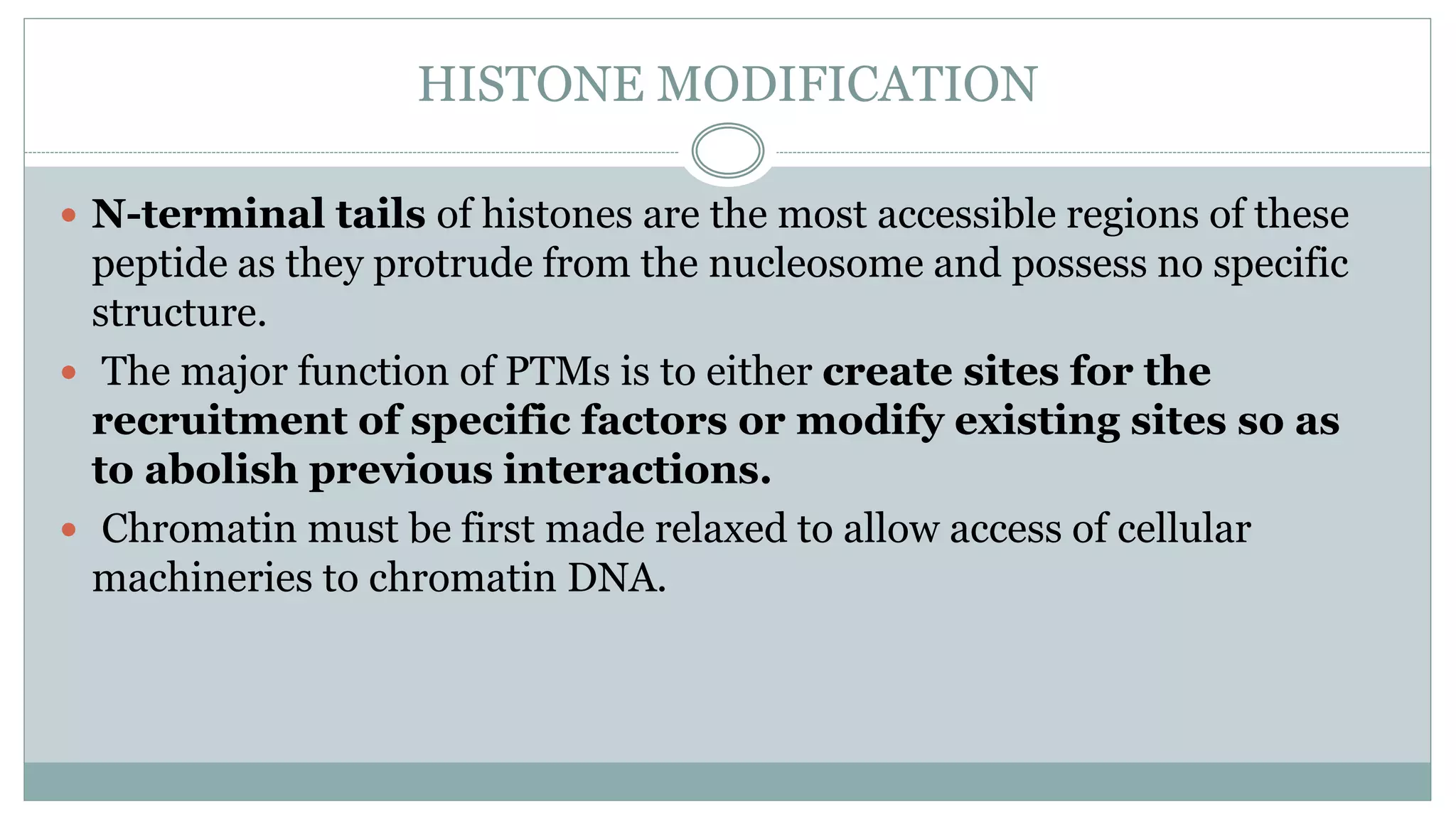 HISTONE MODIFICATION
 N-terminal tails of histones are the most accessible regions of these
peptide as they protrude from the nucleosome and possess no specific
structure.
 The major function of PTMs is to either create sites for the
recruitment of specific factors or modify existing sites so as
to abolish previous interactions.
 Chromatin must be first made relaxed to allow access of cellular
machineries to chromatin DNA.
 