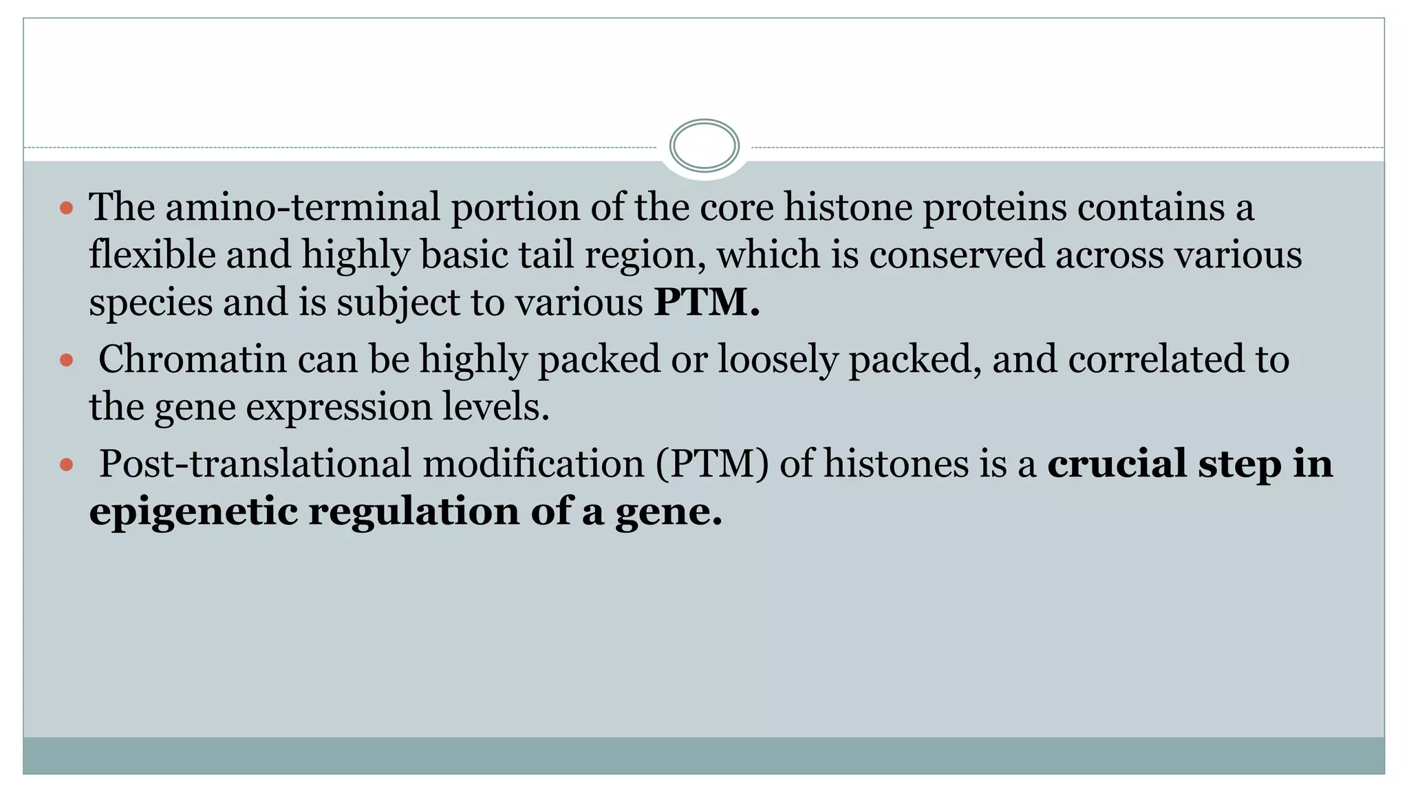  The amino-terminal portion of the core histone proteins contains a
flexible and highly basic tail region, which is conserved across various
species and is subject to various PTM.
 Chromatin can be highly packed or loosely packed, and correlated to
the gene expression levels.
 Post-translational modification (PTM) of histones is a crucial step in
epigenetic regulation of a gene.
 