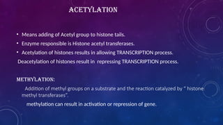 ACETYLATION
• Means adding of Acetyl group to histone tails.
• Enzyme responsible is Histone acetyl transferases.
• Acetylation of histones results in allowing TRANSCRIPTION process.
Deacetylation of histones result in repressing TRANSCRIPTION process.
METHYLATION:
Addition of methyl groups on a substrate and the reaction catalyzed by “ histone
methyl transferases”.
methylation can result in activation or repression of gene.
 