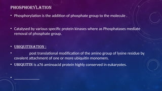 PHOSPHORYLATION
• Phosphorylation is the addition of phosphate group to the molecule .
• Catalysed by various specific protein kinases where as Phosphatases mediate
removal of phosphate group.
• UBIQUITINATION :
• post translational modification of the amino group of lysine residue by
covalent attachment of one or more ubiquitin monomers.
• Ubiquitin is a76 aminoacid protein highly conserved in eukaryotes.
•
 