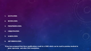1. ACETYLATION
2. METHYLATION
3. PHOSPHORYLATION
4. UBIQUITINATION
5. SUMOYLATION
6. ADP RIBOSYLATION
It has been proposed that these modifications result in a CODE which can be read by proteins involved in
gene expression and other DNA translations.
 