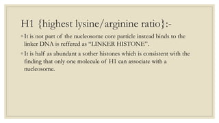 H1 {highest lysine/arginine ratio}:-
◦ It is not part of the nucleosome core particle instead binds to the
linker DNA is reffered as “LINKER HISTONE”.
◦ It is half as abundant a sother histones which is consistent with the
finding that only one molecule of H1 can associate with a
nucleosome.
 