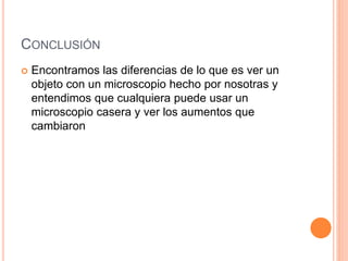 CONCLUSIÓN
 Encontramos las diferencias de lo que es ver un
objeto con un microscopio hecho por nosotras y
entendimos que cualquiera puede usar un
microscopio casera y ver los aumentos que
cambiaron
 