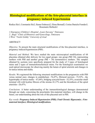 Histological modifications of the feto-placental interface in
pregnancy induced hypertension
Rodica Ilie1, Constantin Ilie2, Ileana Enătescu2, Elena Bernad2, Corina Daniela Frandes3,
Rosemarie Herbeck1
1 Emergency Children’s Hospital „Louis Ţurcanu” Timisoara
2 „Bega” Clinic of Obstetrics and Gynecology, Timisoara
3 West “Vasile Goldiş” University of Arad
ABSTRACT
Objective. To present the main structural modifications of the feto-placental interface, in
pregnancy induced hypertension (PIH) .
Material and Method. We have studied the main microscopical modifications of 68
placentas obtained after delivery for two equal groups: one group (N1=34), representing
mothers with PIH and another group (N2 = 34) normotensive mothers. The samples
obtained by sections were specificaly prepared for the study of 3 types of histological
stains and 2 types of immunohistochemical stains. For the histological examination we
used optical microscopy for observing mainly the lumen of spiral arteriole and changes in
its tunica intima and media.
Results. We registered the following structural modifications in the pregnancies with PIH
versus normal ones: changes in endothelium –76,47%, fibrinoid necrosis –73,52% , the
hypertrophy of tunica media – 67,64%, bridging syncytial knots –32,35%, avascular small
terminal villi with hyaline fibrosis of the stroma–41,17% and the thrombosis of the spiral
arterioles –26,47%.
Conclusions. A better understanding of the immunohistological damages demonstrated
through our study, concerning the preeclamtic feto-maternal interface, will change in the
future, our understanding about the role of this placental unit in PIH.
Key words: Pregnancy Induced Hypertension (PIH); Fetal Chronic Hypoxemia ; Feto-
maternal interface; Histological modifications.
1
 