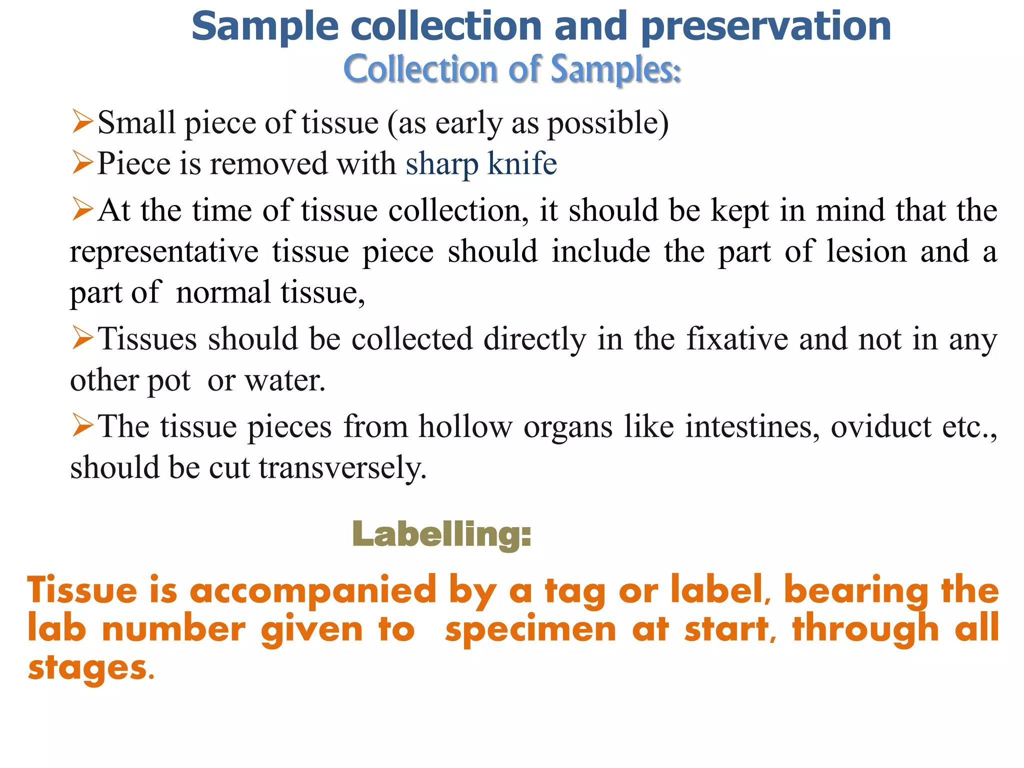 Collection of Samples:
Small piece of tissue (as early as possible)
Piece is removed with sharp knife
At the time of tissue collection, it should be kept in mind that the
representative tissue piece should include the part of lesion and a
part of normal tissue,
Tissues should be collected directly in the fixative and not in any
other pot or water.
The tissue pieces from hollow organs like intestines, oviduct etc.,
should be cut transversely.
Labelling:
Tissue is accompanied by a tag or label, bearing the
lab number given to specimen at start, through all
stages.
Sample collection and preservation
 