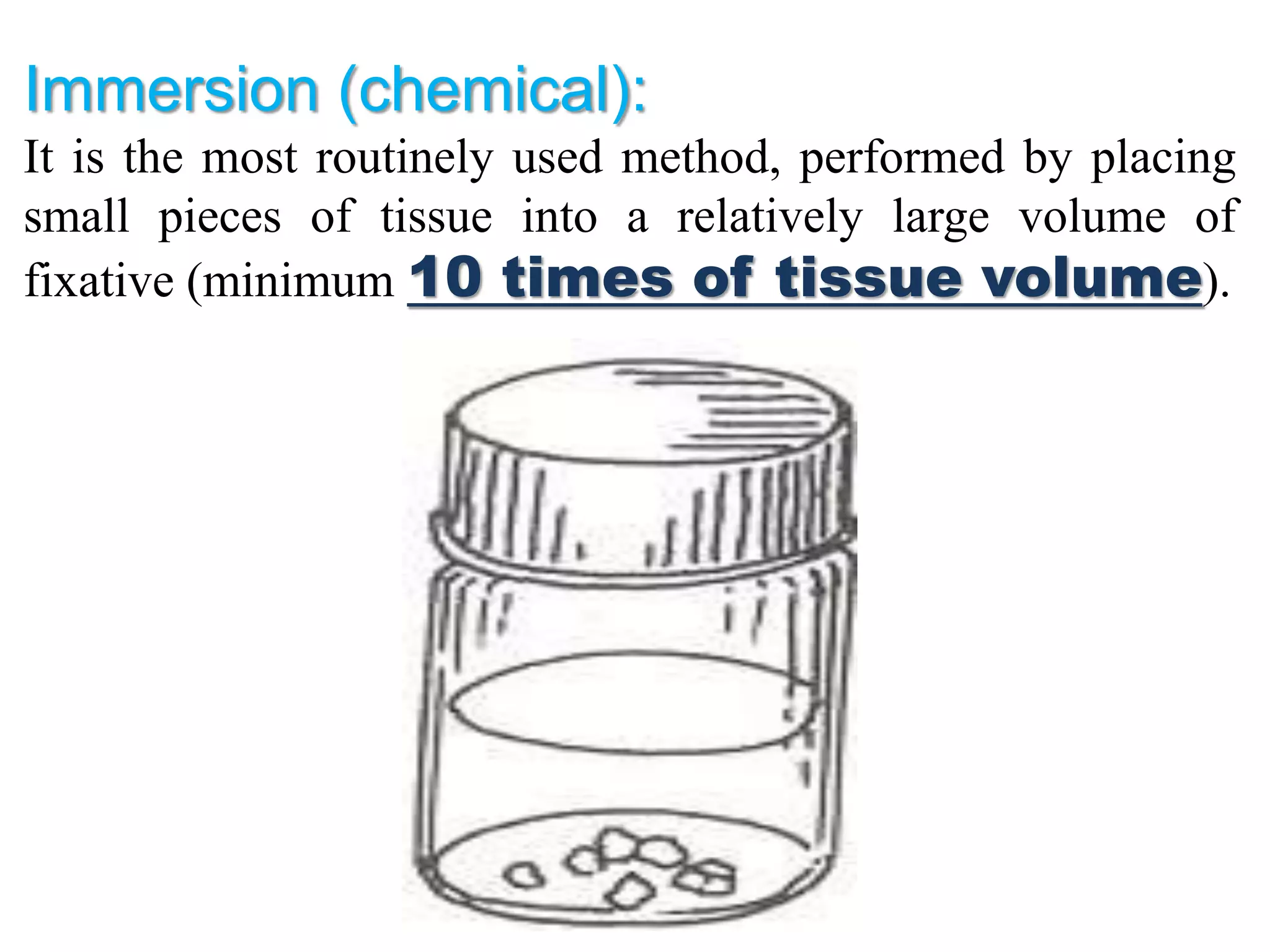 Immersion (chemical):
It is the most routinely used method, performed by placing
small pieces of tissue into a relatively large volume of
fixative (minimum 10 times of tissue volume).
 