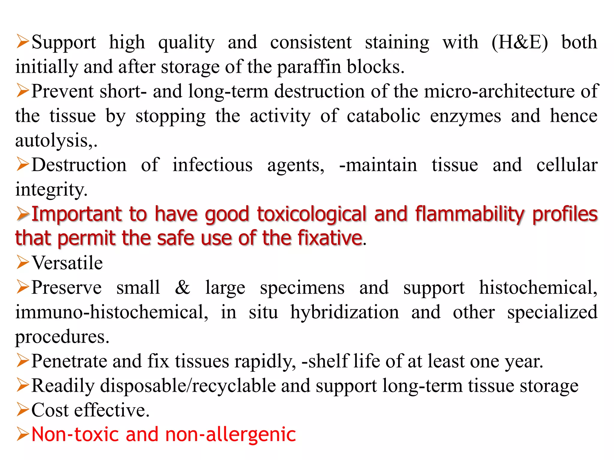 Support high quality and consistent staining with (H&E) both
initially and after storage of the paraffin blocks.
Prevent short- and long-term destruction of the micro-architecture of
the tissue by stopping the activity of catabolic enzymes and hence
autolysis,.
Destruction of infectious agents, -maintain tissue and cellular
integrity.
Important to have good toxicological and flammability profiles
that permit the safe use of the fixative.
Versatile
Preserve small & large specimens and support histochemical,
immuno-histochemical, in situ hybridization and other specialized
procedures.
Penetrate and fix tissues rapidly, -shelf life of at least one year.
Readily disposable/recyclable and support long-term tissue storage
Cost effective.
Non-toxic and non-allergenic
 