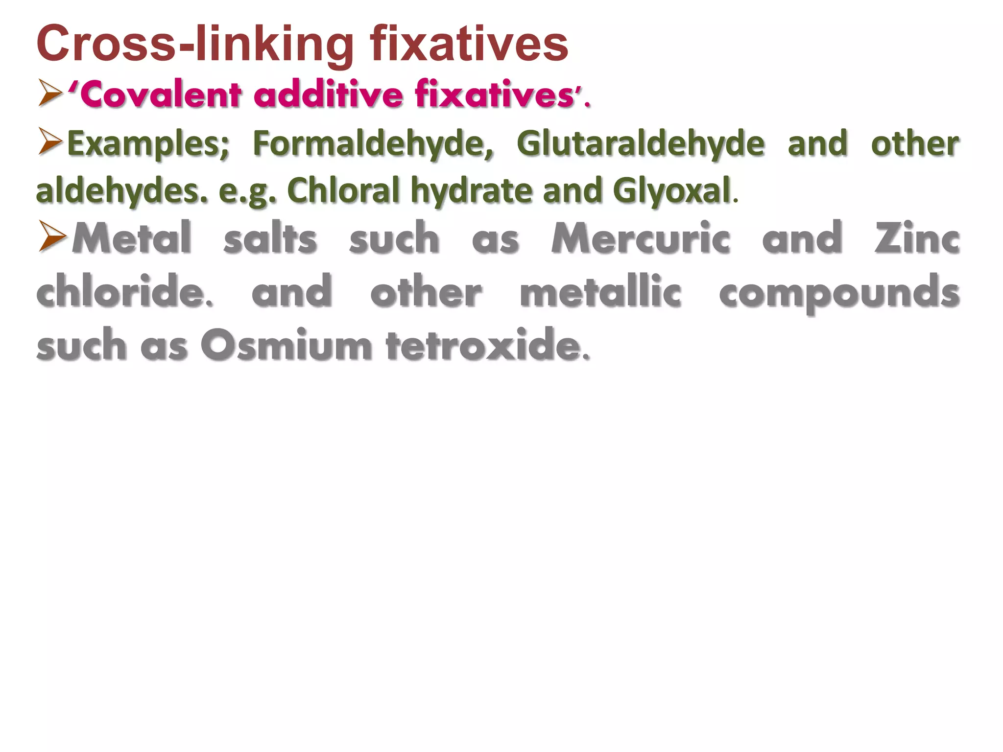 Cross-linking fixatives
‘Covalent additive fixatives'.
Examples; Formaldehyde, Glutaraldehyde and other
aldehydes. e.g. Chloral hydrate and Glyoxal.
Metal salts such as Mercuric and Zinc
chloride. and other metallic compounds
such as Osmium tetroxide.
 