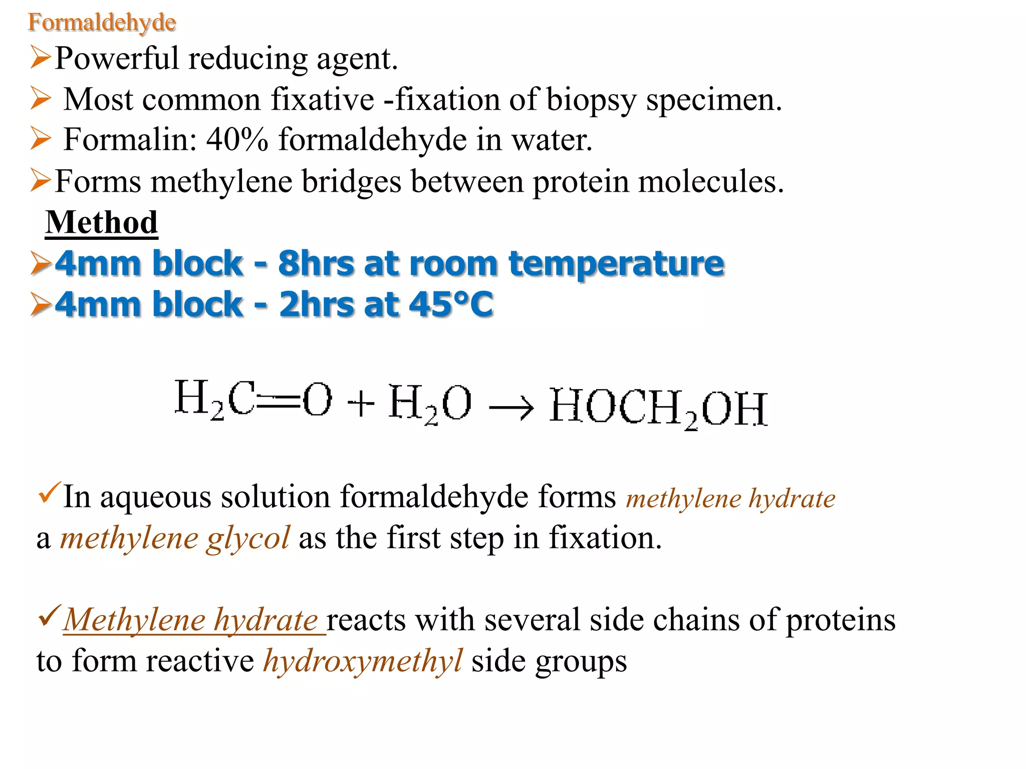 Formaldehyde
Powerful reducing agent.
 Most common fixative -fixation of biopsy specimen.
 Formalin: 40% formaldehyde in water.
Forms methylene bridges between protein molecules.
Method
4mm block - 8hrs at room temperature
4mm block - 2hrs at 45°C
In aqueous solution formaldehyde forms methylene hydrate
a methylene glycol as the first step in fixation.
Methylene hydrate reacts with several side chains of proteins
to form reactive hydroxymethyl side groups
 