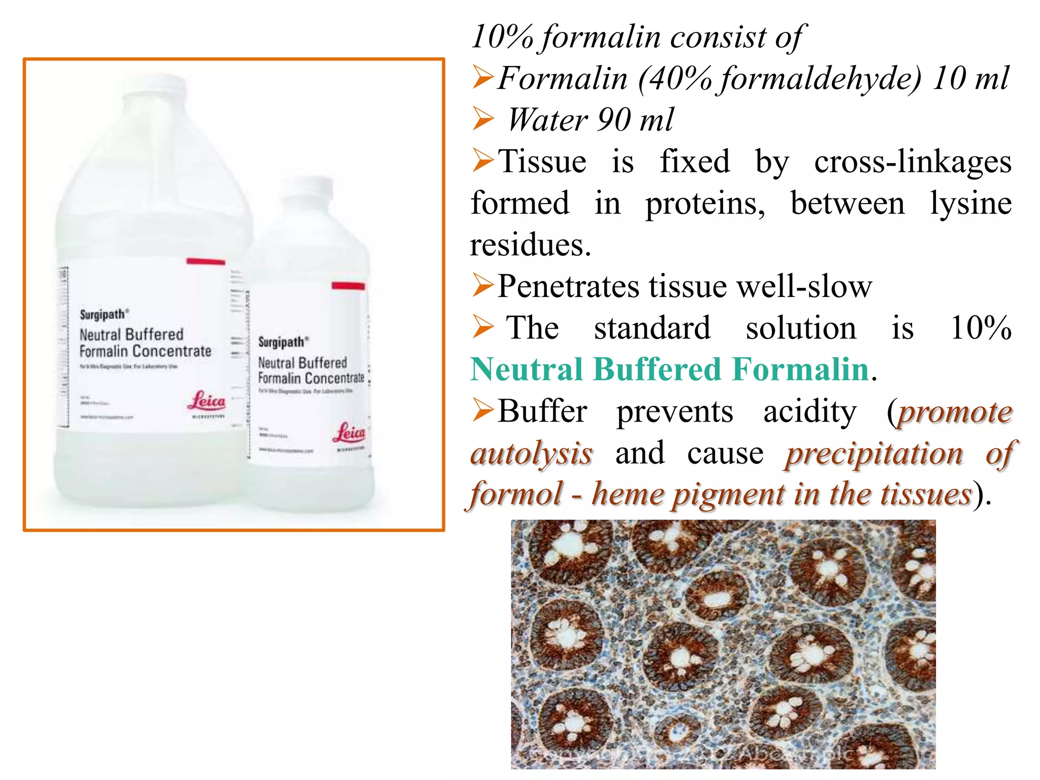 10% formalin consist of
Formalin (40% formaldehyde) 10 ml
 Water 90 ml
Tissue is fixed by cross-linkages
formed in proteins, between lysine
residues.
Penetrates tissue well-slow
 The standard solution is 10%
Neutral Buffered Formalin.
Buffer prevents acidity (promote
autolysis and cause precipitation of
formol - heme pigment in the tissues).
 
