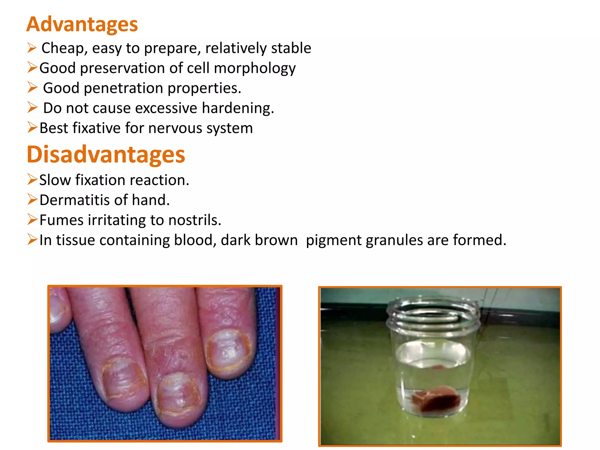 Advantages
 Cheap, easy to prepare, relatively stable
Good preservation of cell morphology
 Good penetration properties.
 Do not cause excessive hardening.
Best fixative for nervous system
Disadvantages
Slow fixation reaction.
Dermatitis of hand.
Fumes irritating to nostrils.
In tissue containing blood, dark brown pigment granules are formed.
 