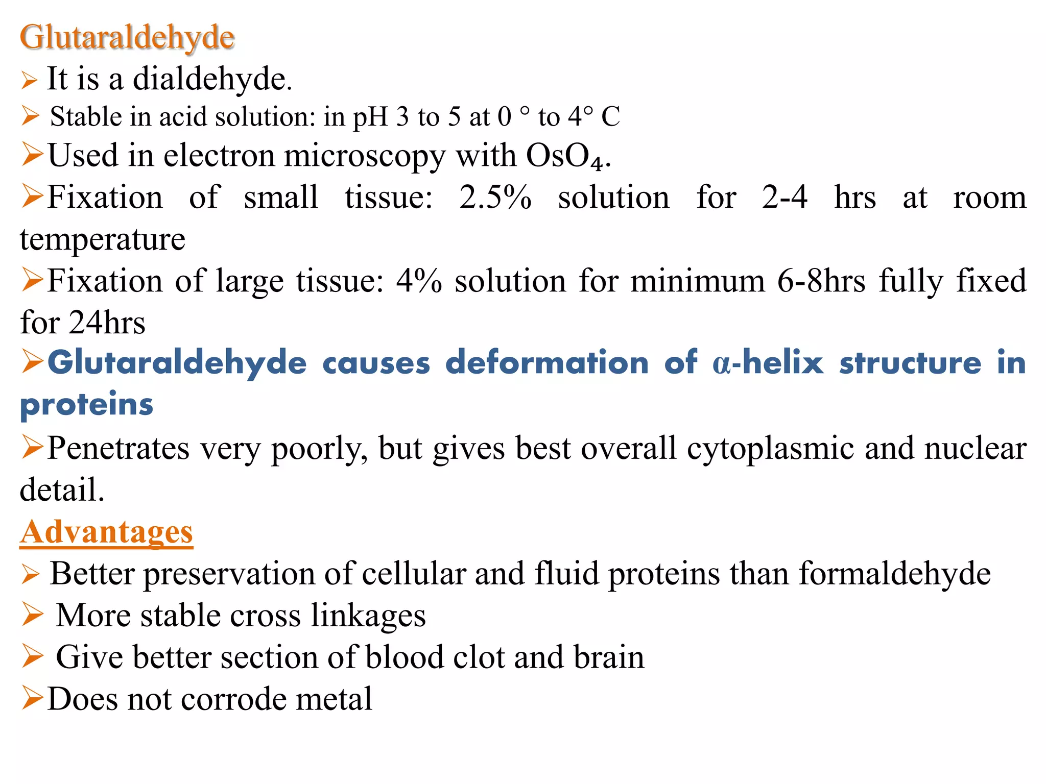 Glutaraldehyde
 It is a dialdehyde.
 Stable in acid solution: in pH 3 to 5 at 0 ° to 4° C
Used in electron microscopy with OsO₄.
Fixation of small tissue: 2.5% solution for 2-4 hrs at room
temperature
Fixation of large tissue: 4% solution for minimum 6-8hrs fully fixed
for 24hrs
Glutaraldehyde causes deformation of α-helix structure in
proteins
Penetrates very poorly, but gives best overall cytoplasmic and nuclear
detail.
Advantages
 Better preservation of cellular and fluid proteins than formaldehyde
 More stable cross linkages
 Give better section of blood clot and brain
Does not corrode metal
 