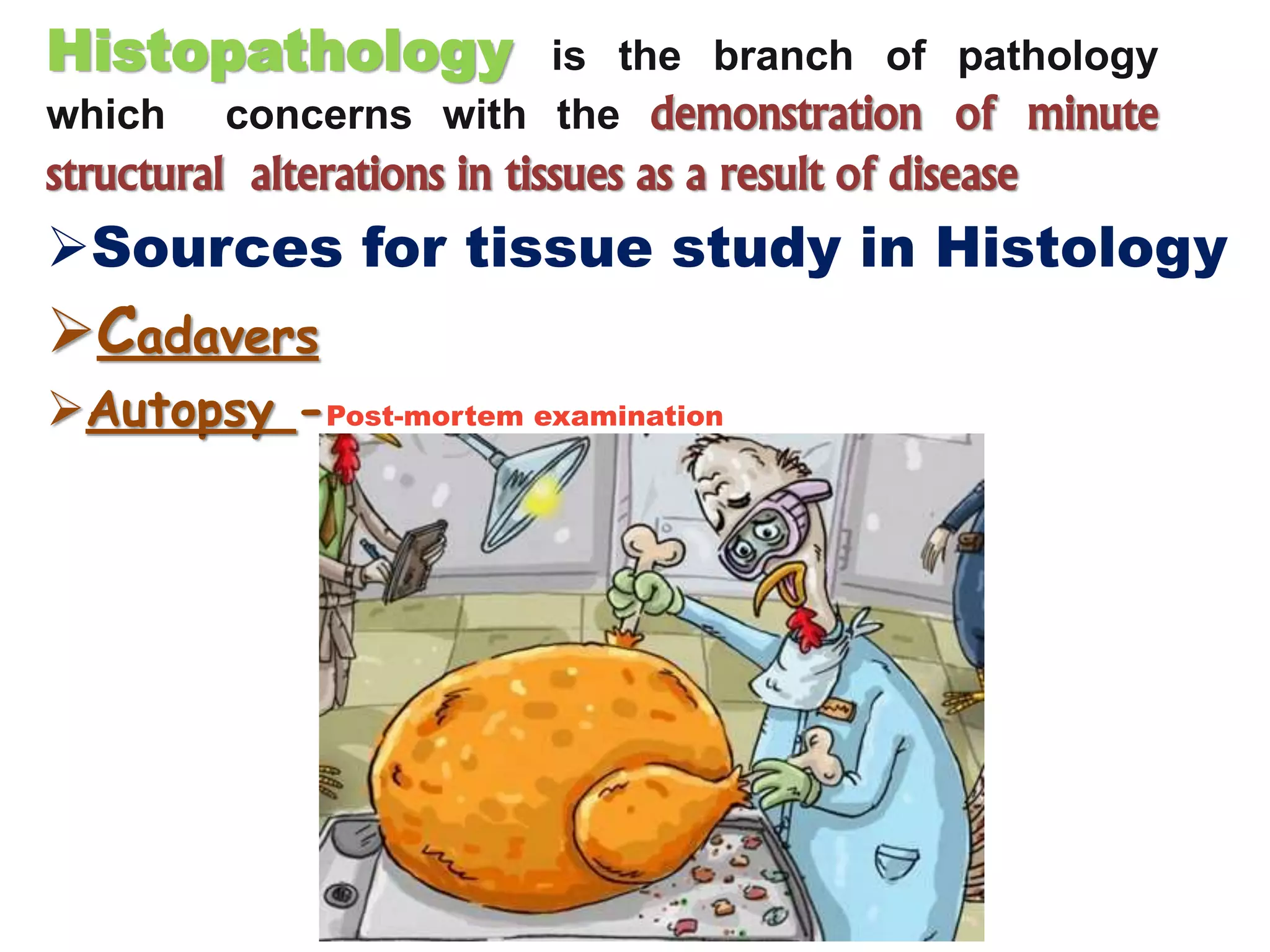 Histopathology is the branch of pathology
which concerns with the demonstration of minute
structural alterations in tissues as a result of disease
Sources for tissue study in Histology
Cadavers
Autopsy -Post-mortem examination
 