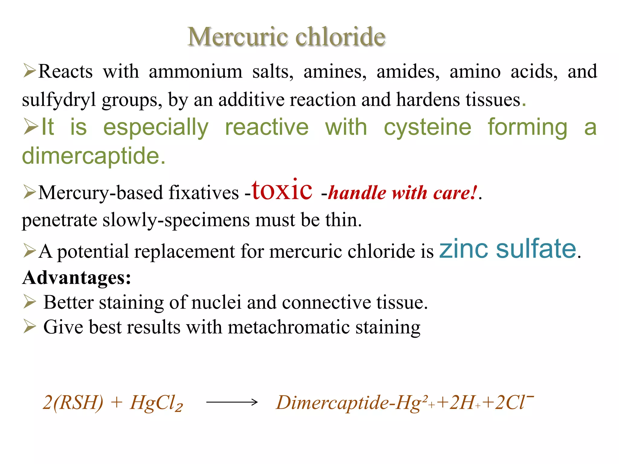 Reacts with ammonium salts, amines, amides, amino acids, and
sulfydryl groups, by an additive reaction and hardens tissues.
It is especially reactive with cysteine forming a
dimercaptide.
Mercury-based fixatives -toxic -handle with care!.
penetrate slowly-specimens must be thin.
A potential replacement for mercuric chloride is zinc sulfate.
Advantages:
 Better staining of nuclei and connective tissue.
 Give best results with metachromatic staining
2(RSH) + HgCl₂ Dimercaptide-Hg²++2H++2Cl‾
Mercuric chloride
 
