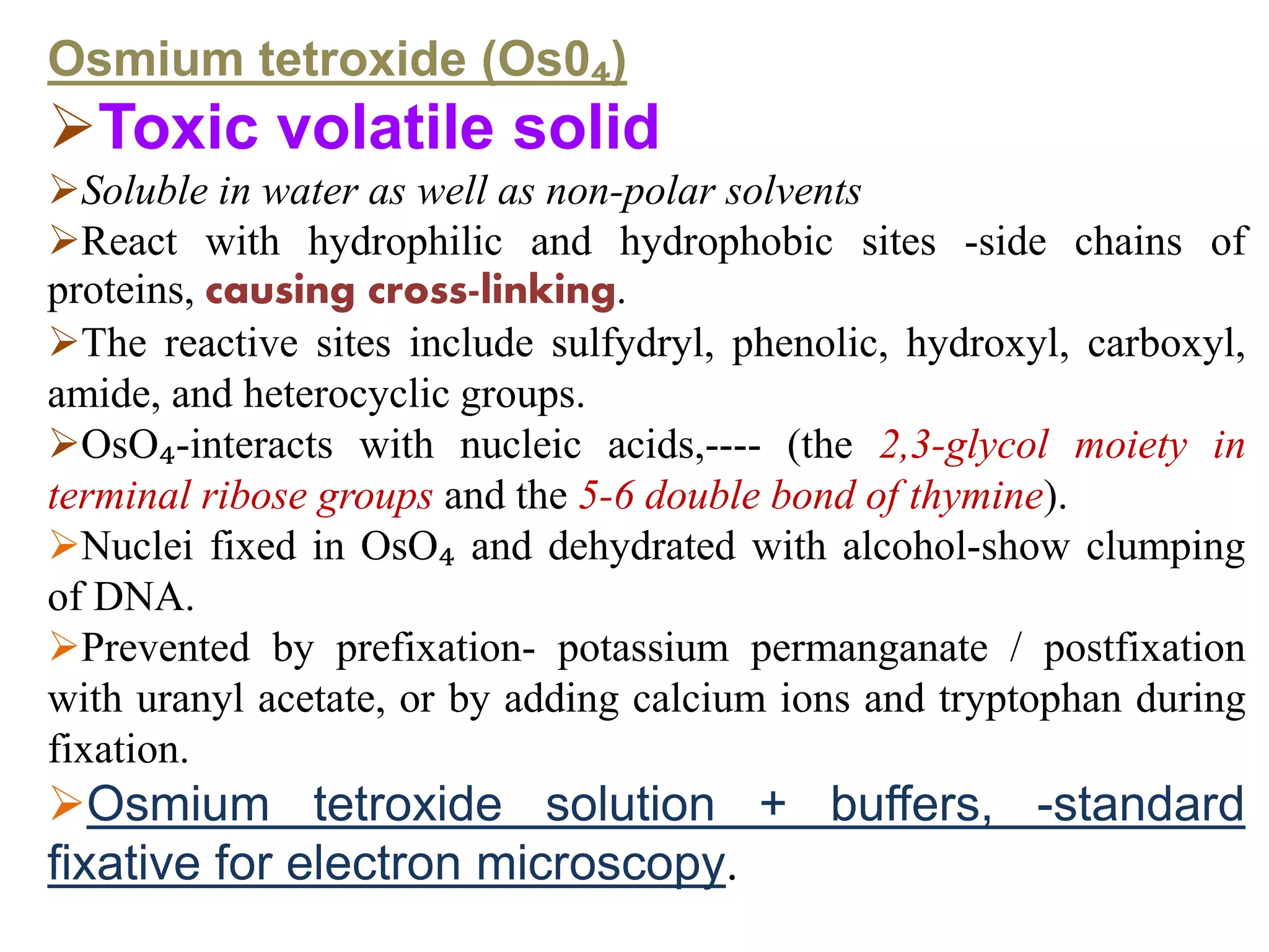Osmium tetroxide (Os0₄)
Toxic volatile solid
Soluble in water as well as non-polar solvents
React with hydrophilic and hydrophobic sites -side chains of
proteins, causing cross-linking.
The reactive sites include sulfydryl, phenolic, hydroxyl, carboxyl,
amide, and heterocyclic groups.
OsO₄-interacts with nucleic acids,---- (the 2,3-glycol moiety in
terminal ribose groups and the 5-6 double bond of thymine).
Nuclei fixed in OsO₄ and dehydrated with alcohol-show clumping
of DNA.
Prevented by prefixation- potassium permanganate / postfixation
with uranyl acetate, or by adding calcium ions and tryptophan during
fixation.
Osmium tetroxide solution + buffers, -standard
fixative for electron microscopy.
 