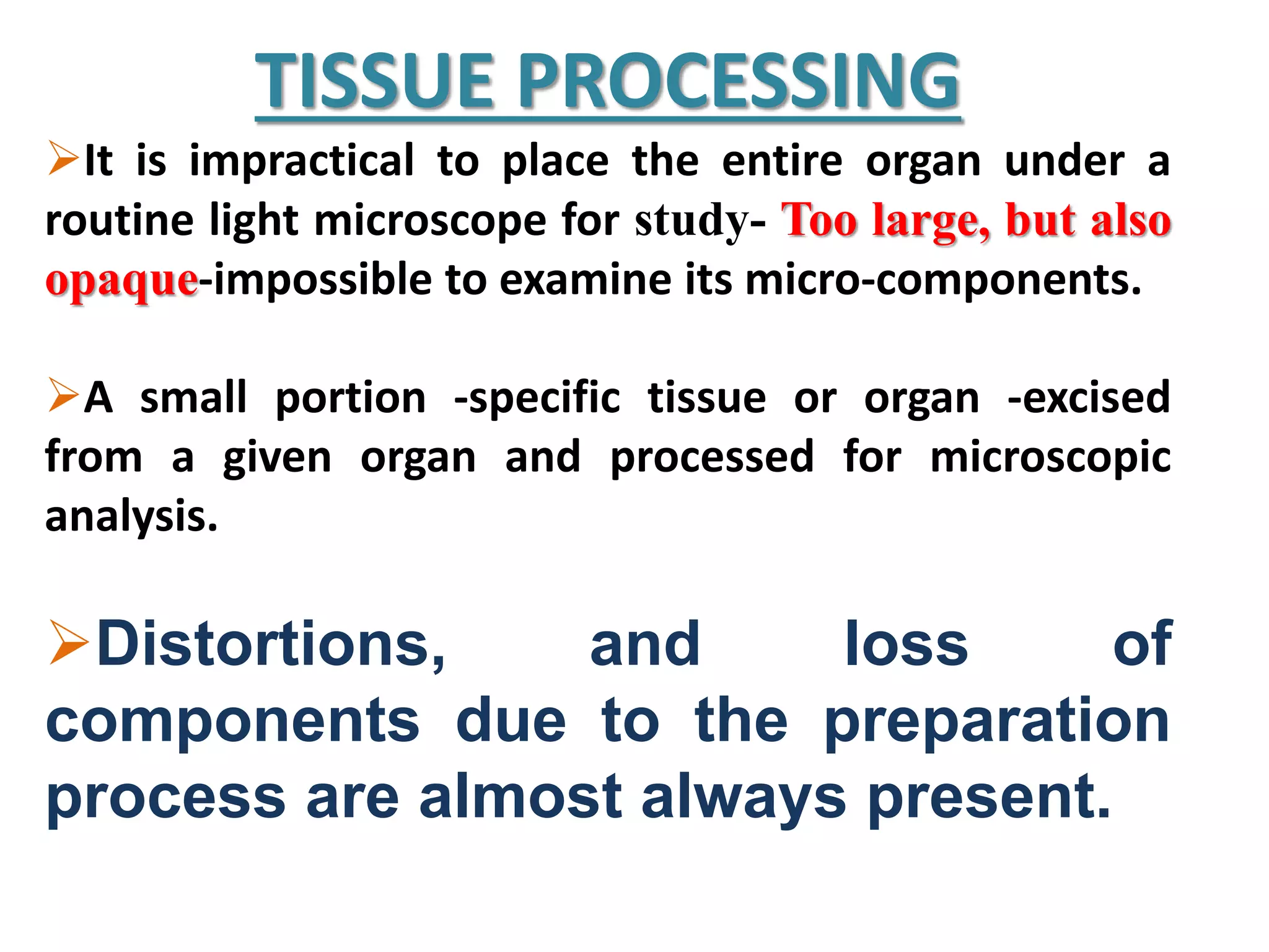 TISSUE PROCESSING
It is impractical to place the entire organ under a
routine light microscope for study- Too large, but also
opaque-impossible to examine its micro-components.
A small portion -specific tissue or organ -excised
from a given organ and processed for microscopic
analysis.
Distortions, and loss of
components due to the preparation
process are almost always present.
 