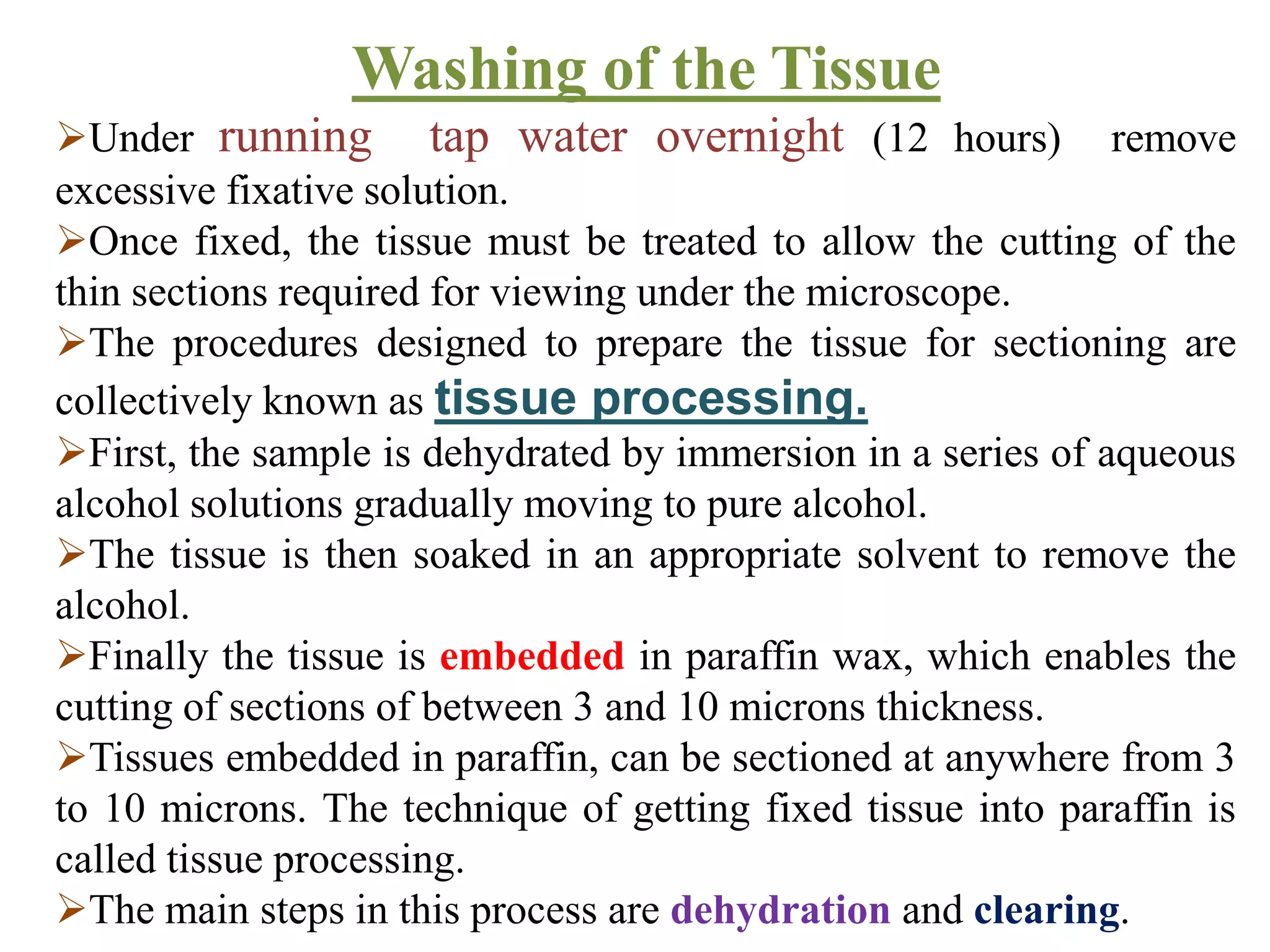Washing of the Tissue
Under running tap water overnight (12 hours) remove
excessive fixative solution.
Once fixed, the tissue must be treated to allow the cutting of the
thin sections required for viewing under the microscope.
The procedures designed to prepare the tissue for sectioning are
collectively known as tissue processing.
First, the sample is dehydrated by immersion in a series of aqueous
alcohol solutions gradually moving to pure alcohol.
The tissue is then soaked in an appropriate solvent to remove the
alcohol.
Finally the tissue is embedded in paraffin wax, which enables the
cutting of sections of between 3 and 10 microns thickness.
Tissues embedded in paraffin, can be sectioned at anywhere from 3
to 10 microns. The technique of getting fixed tissue into paraffin is
called tissue processing.
The main steps in this process are dehydration and clearing.
 