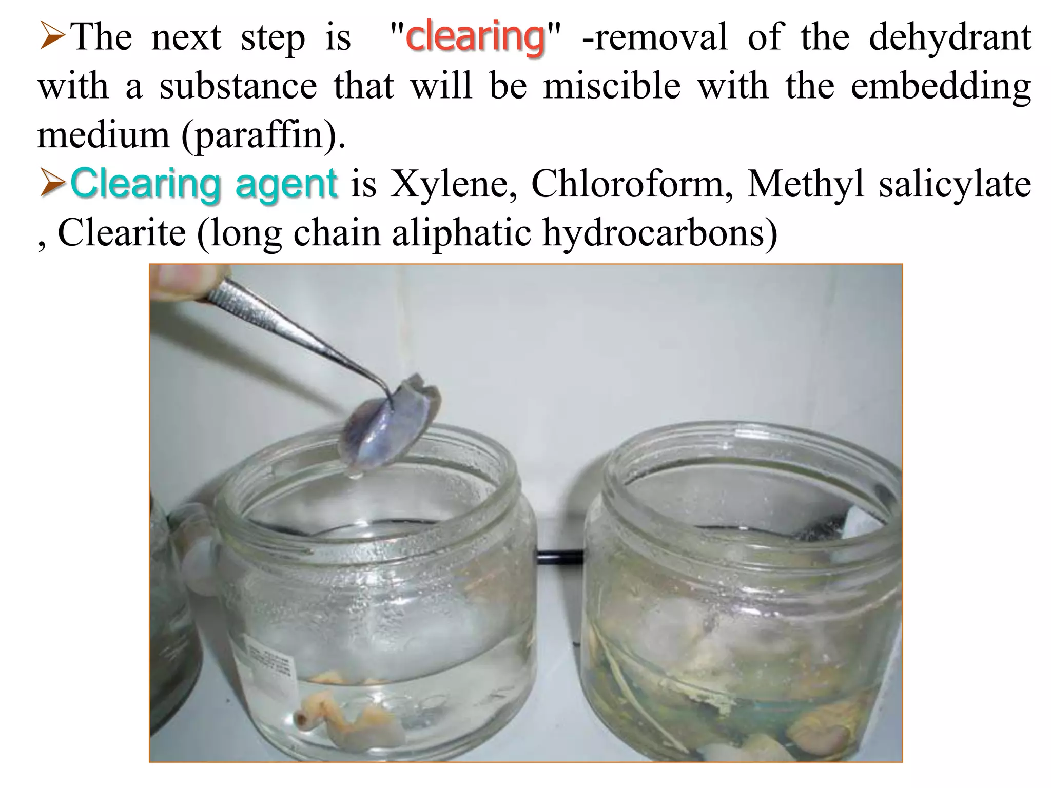 The next step is "clearing" -removal of the dehydrant
with a substance that will be miscible with the embedding
medium (paraffin).
Clearing agent is Xylene, Chloroform, Methyl salicylate
, Clearite (long chain aliphatic hydrocarbons)
 