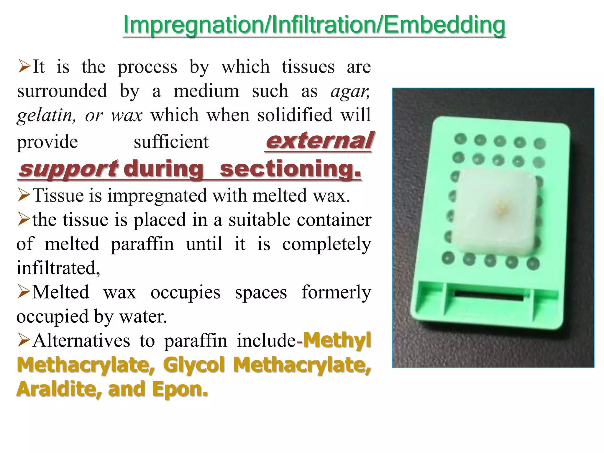 It is the process by which tissues are
surrounded by a medium such as agar,
gelatin, or wax which when solidified will
provide sufficient external
support during sectioning.
Tissue is impregnated with melted wax.
the tissue is placed in a suitable container
of melted paraffin until it is completely
infiltrated,
Melted wax occupies spaces formerly
occupied by water.
Alternatives to paraffin include-Methyl
Methacrylate, Glycol Methacrylate,
Araldite, and Epon.
Impregnation/Infiltration/Embedding
 