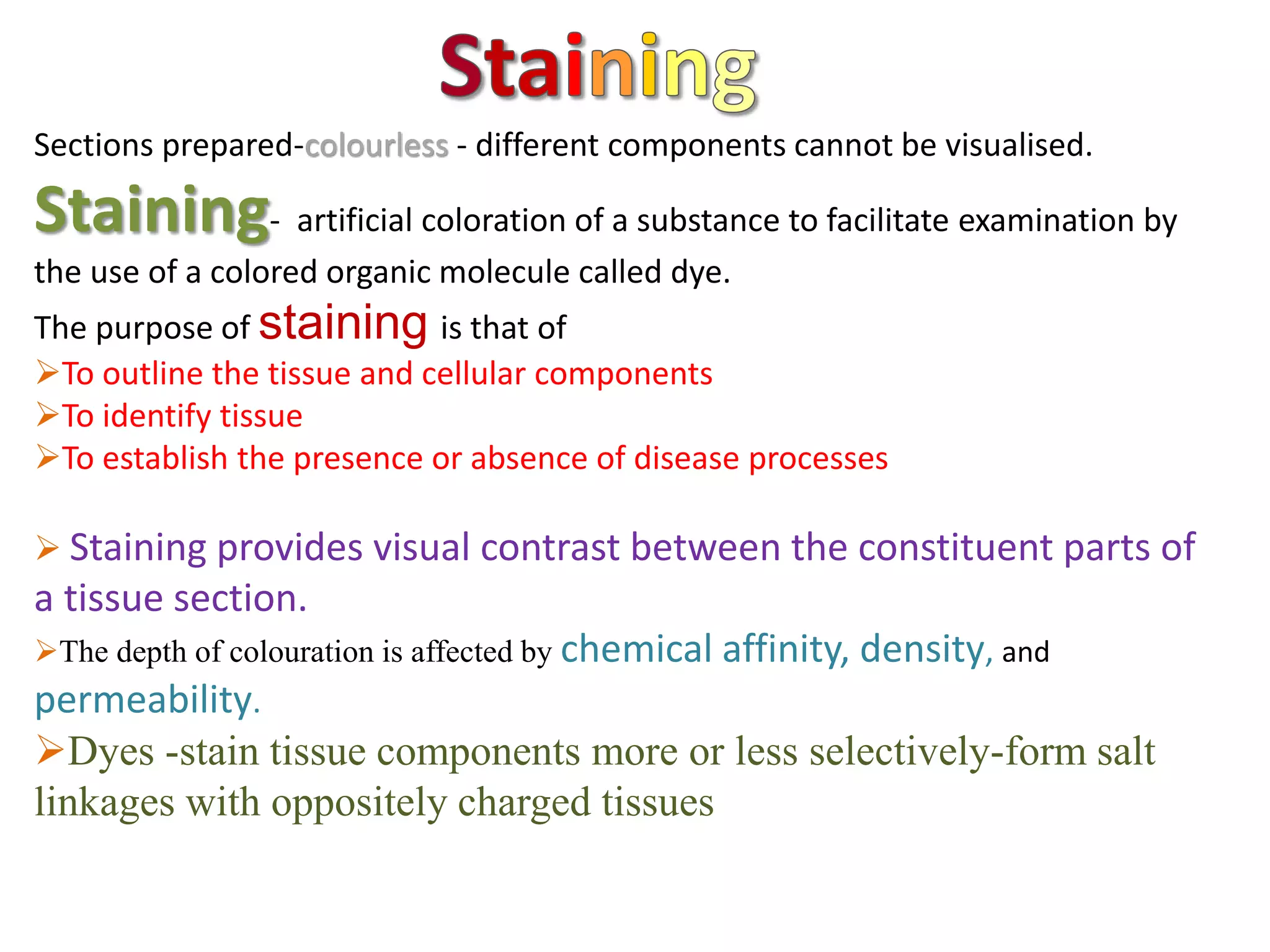 Sections prepared-colourless - different components cannot be visualised.
Staining- artificial coloration of a substance to facilitate examination by
the use of a colored organic molecule called dye.
The purpose of staining is that of
To outline the tissue and cellular components
To identify tissue
To establish the presence or absence of disease processes
 Staining provides visual contrast between the constituent parts of
a tissue section.
The depth of colouration is affected by chemical affinity, density, and
permeability.
Dyes -stain tissue components more or less selectively-form salt
linkages with oppositely charged tissues
 