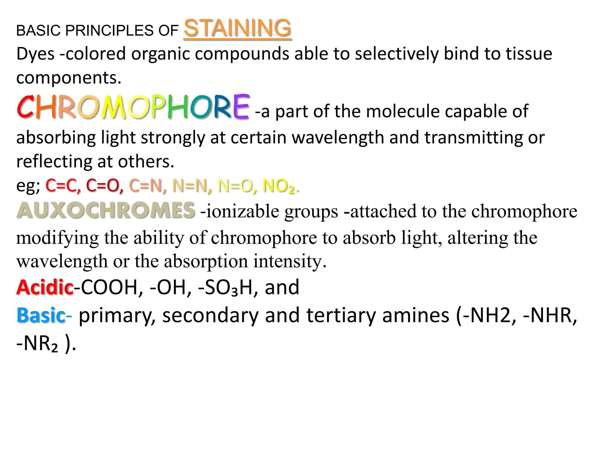 BASIC PRINCIPLES OF STAINING
Dyes -colored organic compounds able to selectively bind to tissue
components.
CHROMOPHORE-a part of the molecule capable of
absorbing light strongly at certain wavelength and transmitting or
reflecting at others.
eg; C=C, C=O, C=N, N=N, N=O, NO₂.
AUXOCHROMES -ionizable groups -attached to the chromophore
modifying the ability of chromophore to absorb light, altering the
wavelength or the absorption intensity.
Acidic-COOH, -OH, -SO₃H, and
Basic- primary, secondary and tertiary amines (-NH2, -NHR,
-NR₂ ).
 