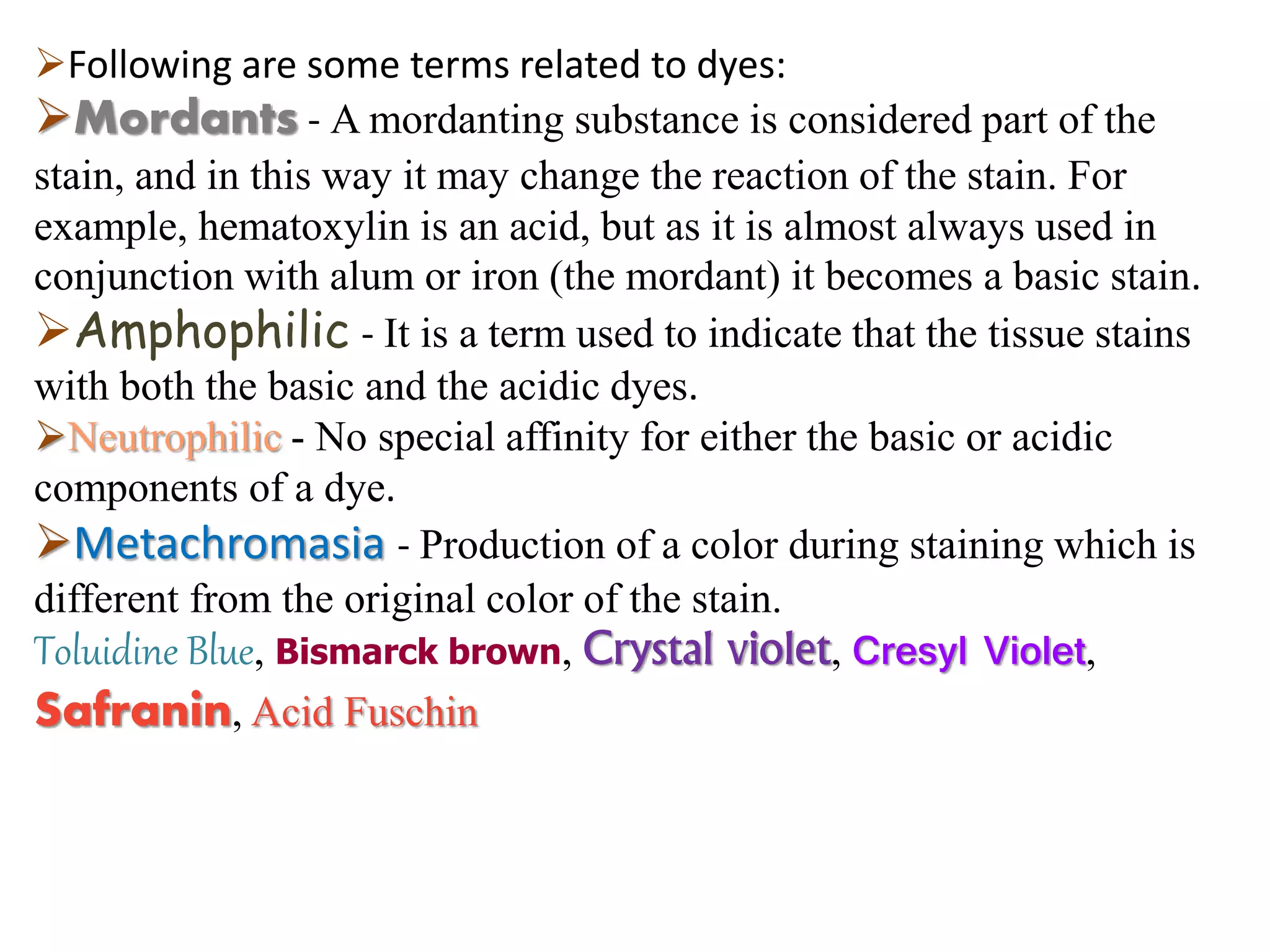 Following are some terms related to dyes:
Mordants - A mordanting substance is considered part of the
stain, and in this way it may change the reaction of the stain. For
example, hematoxylin is an acid, but as it is almost always used in
conjunction with alum or iron (the mordant) it becomes a basic stain.
Amphophilic - It is a term used to indicate that the tissue stains
with both the basic and the acidic dyes.
Neutrophilic - No special affinity for either the basic or acidic
components of a dye.
Metachromasia - Production of a color during staining which is
different from the original color of the stain.
Toluidine Blue, Bismarck brown, Crystal violet, Cresyl Violet,
Safranin, Acid Fuschin
 