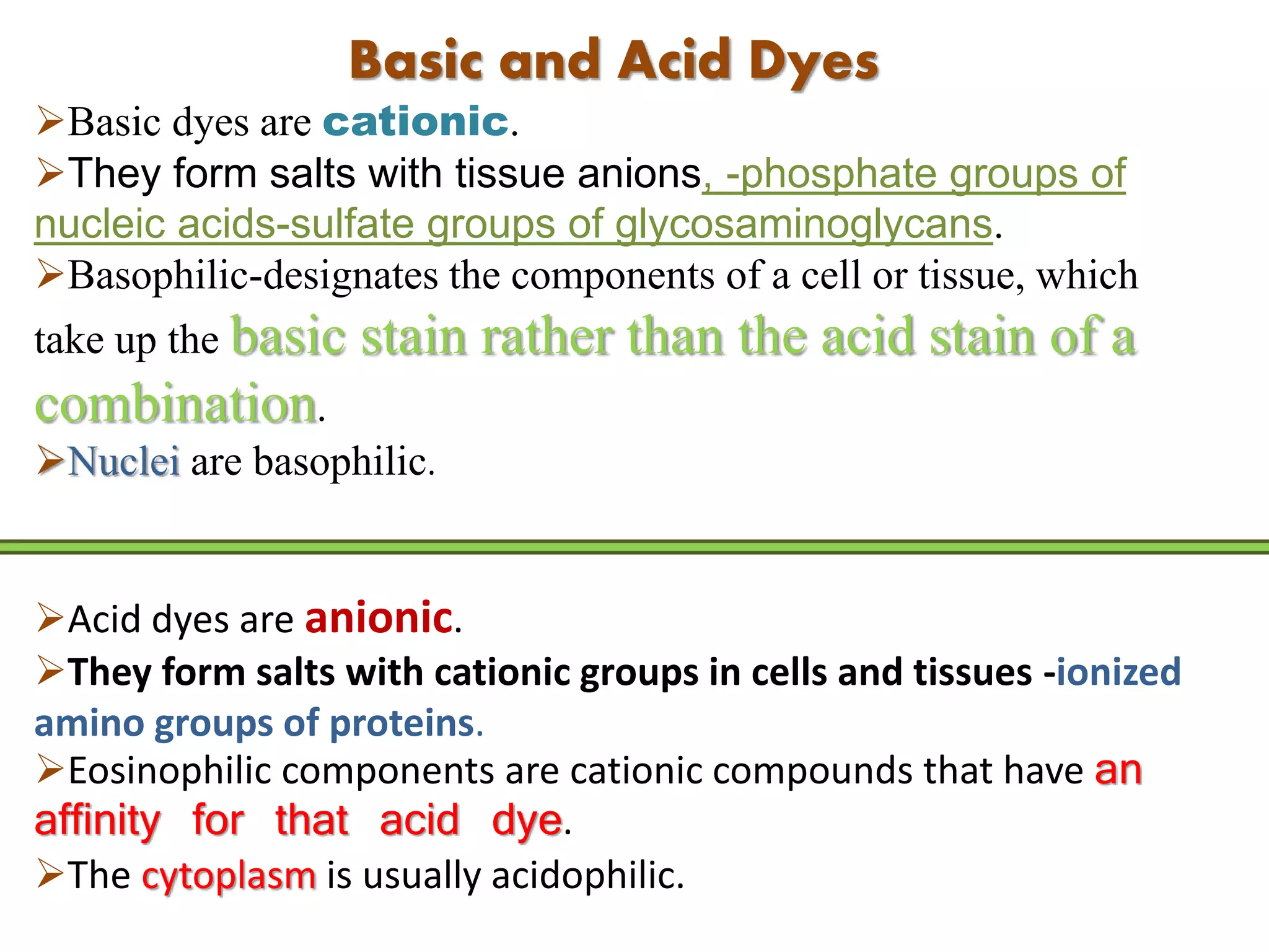 Basic and Acid Dyes
Basic dyes are cationic.
They form salts with tissue anions, -phosphate groups of
nucleic acids-sulfate groups of glycosaminoglycans.
Basophilic-designates the components of a cell or tissue, which
take up the basic stain rather than the acid stain of a
combination.
Nuclei are basophilic.
Acid dyes are anionic.
They form salts with cationic groups in cells and tissues -ionized
amino groups of proteins.
Eosinophilic components are cationic compounds that have an
affinity for that acid dye.
The cytoplasm is usually acidophilic.
 
