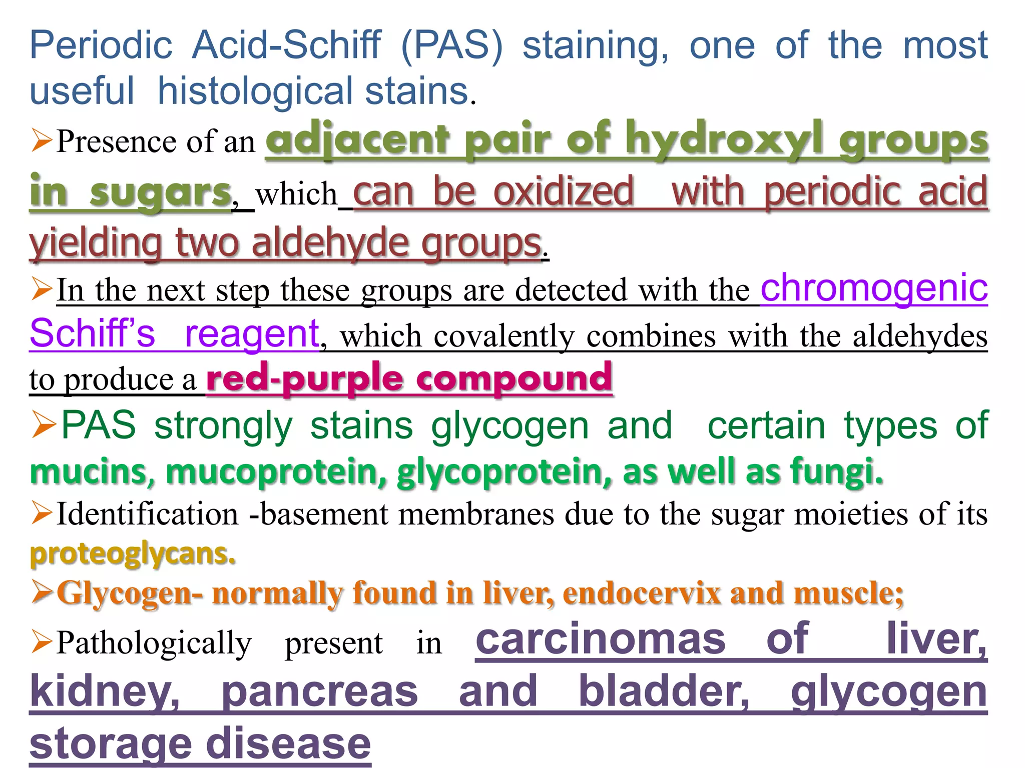 Periodic Acid-Schiff (PAS) staining, one of the most
useful histological stains.
Presence of an adjacent pair of hydroxyl groups
in sugars, which can be oxidized with periodic acid
yielding two aldehyde groups.
In the next step these groups are detected with the chromogenic
Schiff’s reagent, which covalently combines with the aldehydes
to produce a red-purple compound
PAS strongly stains glycogen and certain types of
mucins, mucoprotein, glycoprotein, as well as fungi.
Identification -basement membranes due to the sugar moieties of its
proteoglycans.
Glycogen- normally found in liver, endocervix and muscle;
Pathologically present in carcinomas of liver,
kidney, pancreas and bladder, glycogen
storage disease
 