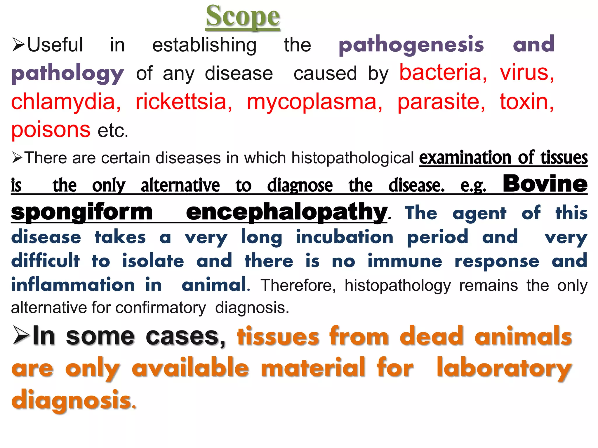 Scope
Useful in establishing the pathogenesis and
pathology of any disease caused by bacteria, virus,
chlamydia, rickettsia, mycoplasma, parasite, toxin,
poisons etc.
There are certain diseases in which histopathological examination of tissues
is the only alternative to diagnose the disease. e.g. Bovine
spongiform encephalopathy. The agent of this
disease takes a very long incubation period and very
difficult to isolate and there is no immune response and
inflammation in animal. Therefore, histopathology remains the only
alternative for confirmatory diagnosis.
In some cases, tissues from dead animals
are only available material for laboratory
diagnosis.
 