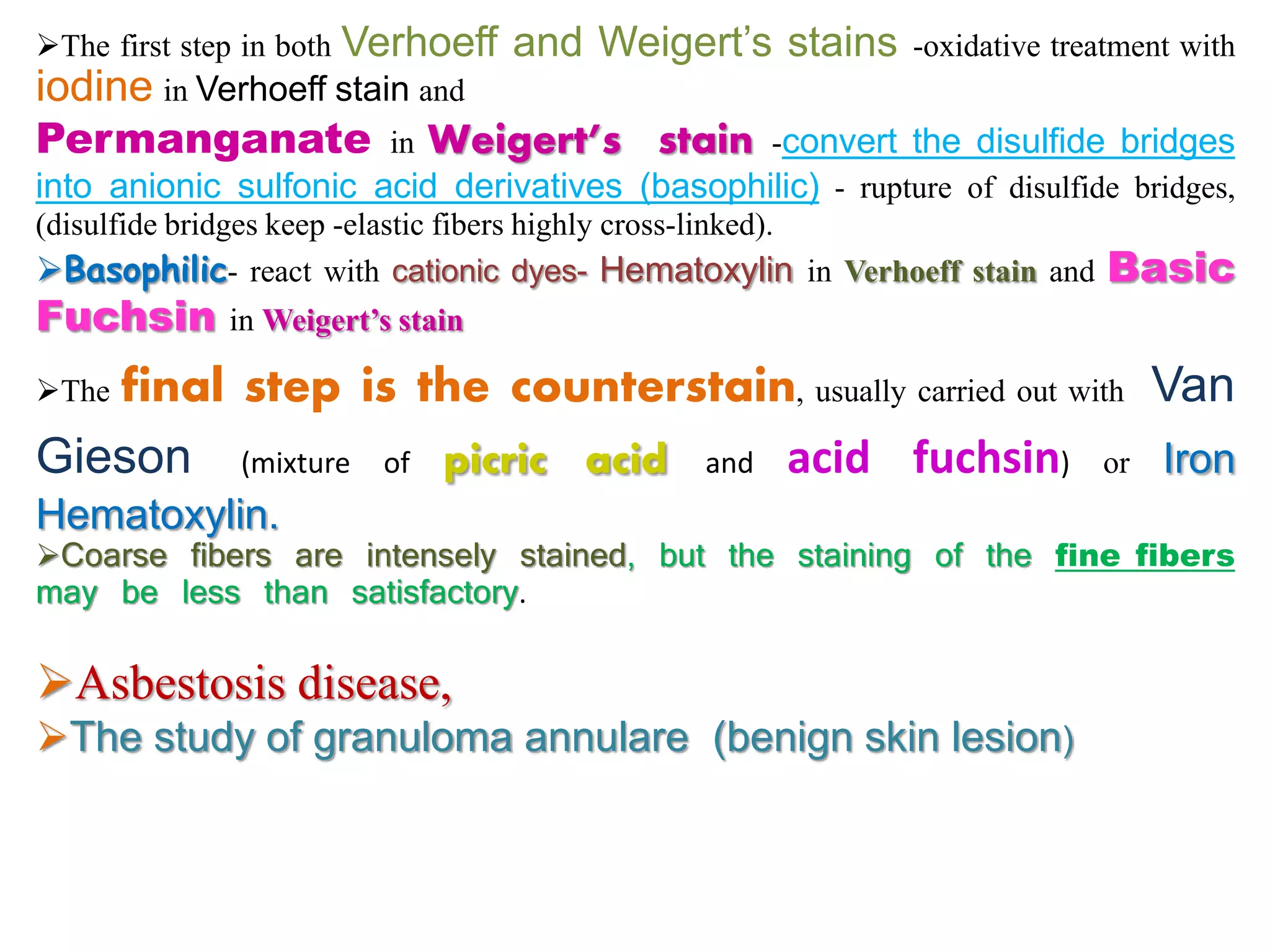 The first step in both Verhoeff and Weigert’s stains -oxidative treatment with
iodine in Verhoeff stain and
Permanganate in Weigert’s stain -convert the disulfide bridges
into anionic sulfonic acid derivatives (basophilic) - rupture of disulfide bridges,
(disulfide bridges keep -elastic fibers highly cross-linked).
Basophilic- react with cationic dyes- Hematoxylin in Verhoeff stain and Basic
Fuchsin in Weigert’s stain
The final step is the counterstain, usually carried out with Van
Gieson (mixture of picric acid and acid fuchsin) or Iron
Hematoxylin.
Coarse fibers are intensely stained, but the staining of the fine fibers
may be less than satisfactory.
Asbestosis disease,
The study of granuloma annulare (benign skin lesion)
 