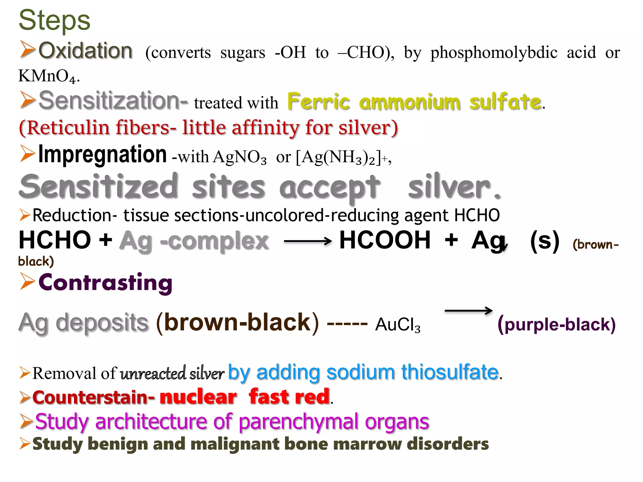 Steps
Oxidation (converts sugars -OH to –CHO), by phosphomolybdic acid or
KMnO₄.
Sensitization- treated with Ferric ammonium sulfate.
(Reticulin fibers- little affinity for silver)
Impregnation -with AgNO₃ or [Ag(NH₃)₂]+,
Sensitized sites accept silver.
Reduction- tissue sections-uncolored-reducing agent HCHO
HCHO + Ag -complex HCOOH + Ag (s) (brown-
black)
Contrasting
Ag deposits (brown-black) ----- AuCl₃ (purple-black)
Removal of by adding sodium thiosulfate.
Counterstain- nuclear fast red.
Study architecture of parenchymal organs
Study benign and malignant bone marrow disorders
 