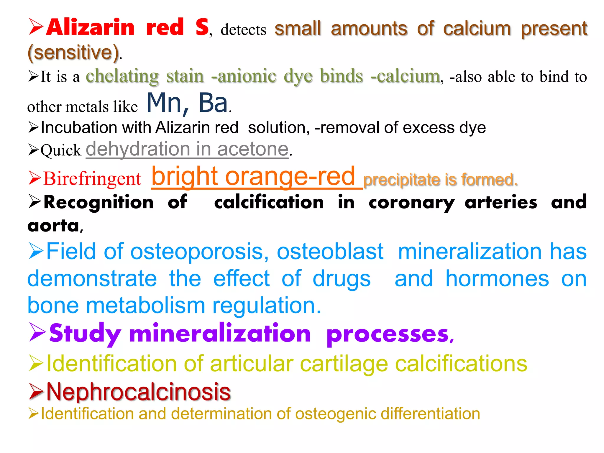 Alizarin red S, detects small amounts of calcium present
(sensitive).
It is a chelating stain -anionic dye binds -calcium, -also able to bind to
other metals like Mn, Ba.
Incubation with Alizarin red solution, -removal of excess dye
Quick dehydration in acetone.
Birefringent bright orange-red precipitate is formed.
Recognition of calcification in coronary arteries and
aorta,
Field of osteoporosis, osteoblast mineralization has
demonstrate the effect of drugs and hormones on
bone metabolism regulation.
Study mineralization processes,
Identification of articular cartilage calcifications
Nephrocalcinosis
Identification and determination of osteogenic differentiation
 