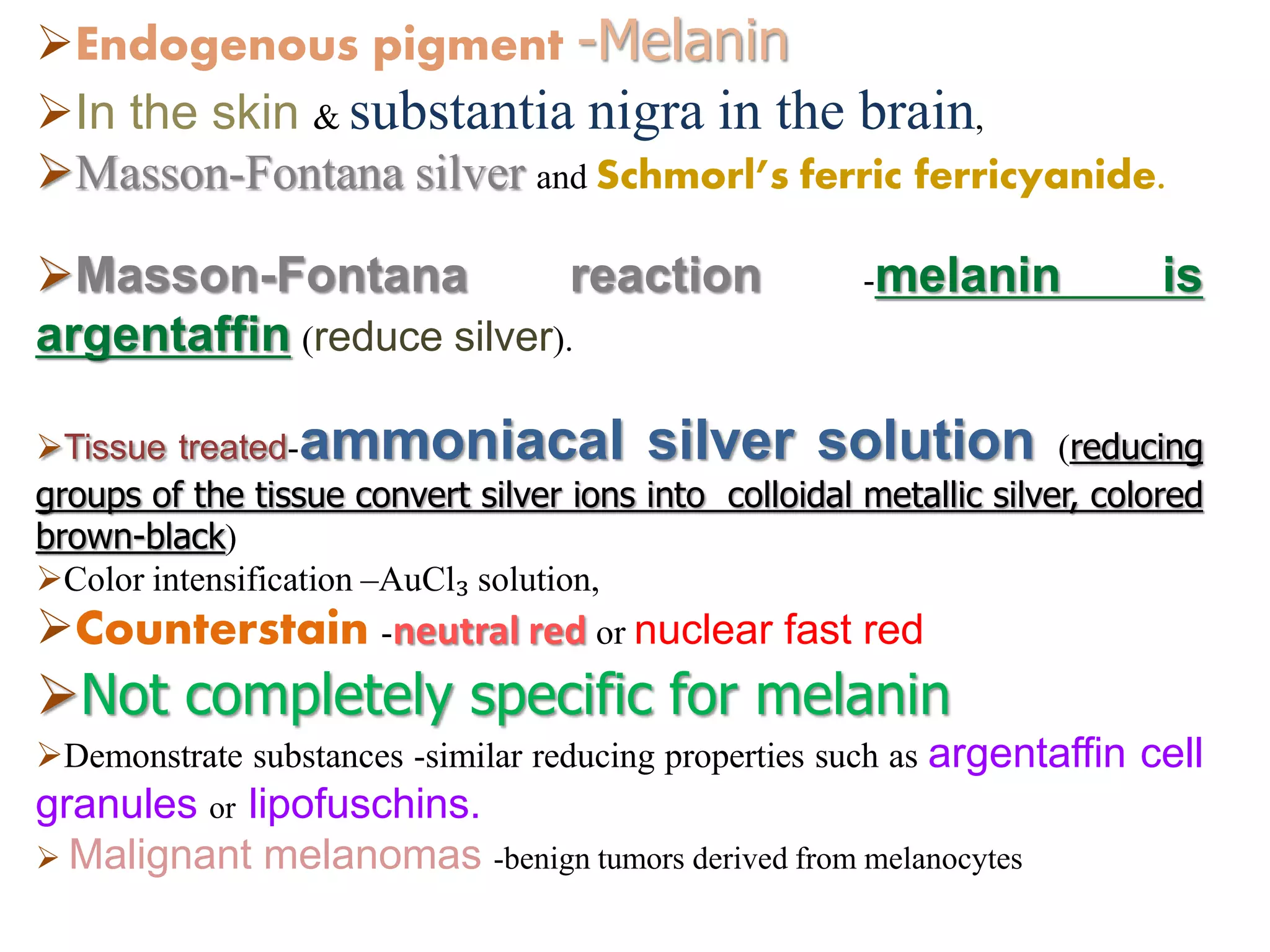 Endogenous pigment -Melanin
In the skin & substantia nigra in the brain,
Masson-Fontana silver and Schmorl’s ferric ferricyanide.
Masson-Fontana reaction -melanin is
argentaffin (reduce silver).
Tissue treated-ammoniacal silver solution (reducing
groups of the tissue convert silver ions into colloidal metallic silver, colored
brown-black)
Color intensification –AuCl₃ solution,
Counterstain -neutral red or nuclear fast red
Not completely specific for melanin
Demonstrate substances -similar reducing properties such as argentaffin cell
granules or lipofuschins.
 Malignant melanomas -benign tumors derived from melanocytes
 