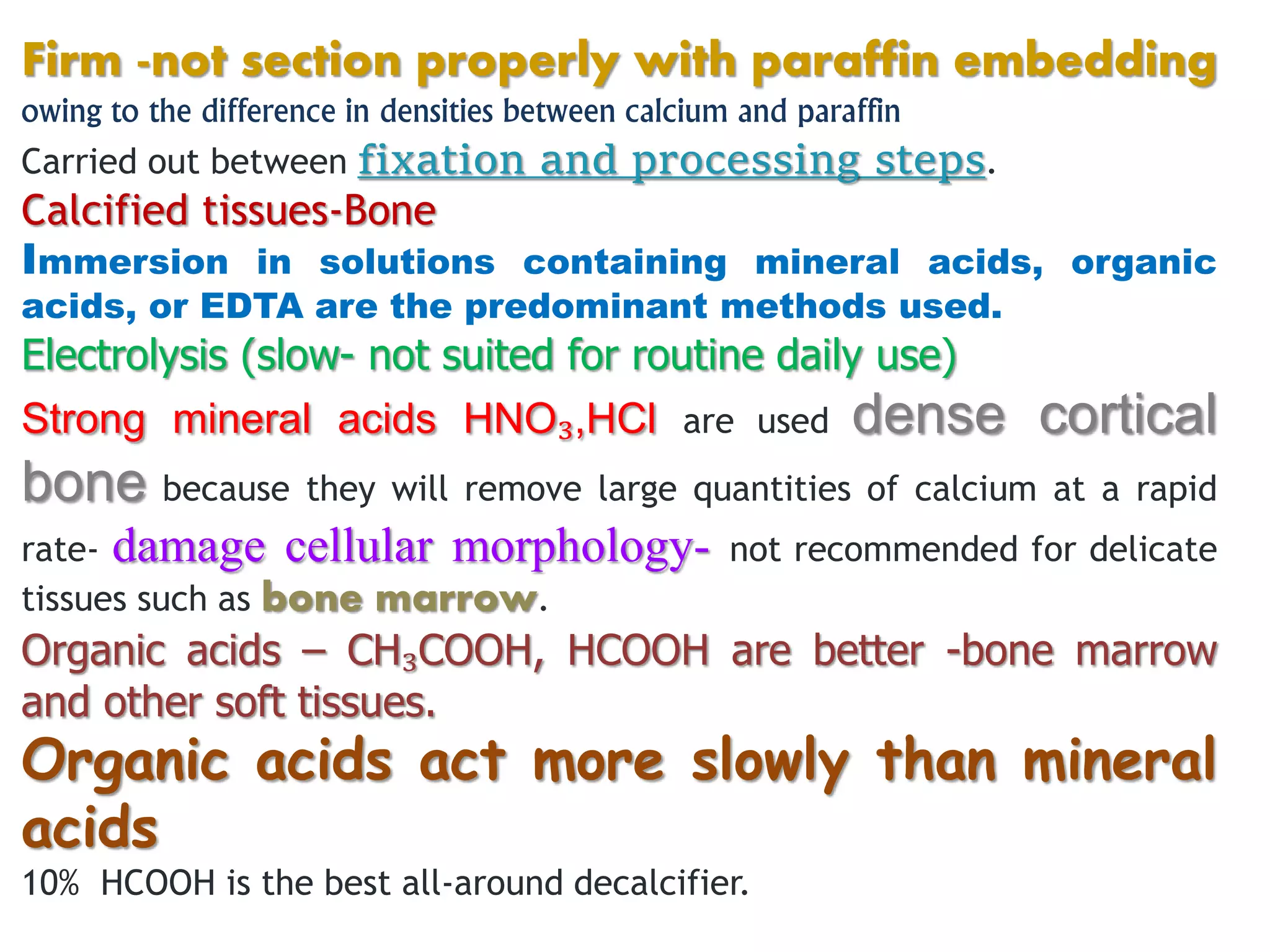 Firm -not section properly with paraffin embedding
owing to the difference in densities between calcium and paraffin
Carried out between fixation and processing steps.
Calcified tissues-Bone
Immersion in solutions containing mineral acids, organic
acids, or EDTA are the predominant methods used.
Electrolysis (slow- not suited for routine daily use)
Strong mineral acids HNO₃,HCl are used dense cortical
bone because they will remove large quantities of calcium at a rapid
rate- damage cellular morphology- not recommended for delicate
tissues such as bone marrow.
Organic acids – CH₃COOH, HCOOH are better -bone marrow
and other soft tissues.
Organic acids act more slowly than mineral
acids
10% HCOOH is the best all-around decalcifier.
 