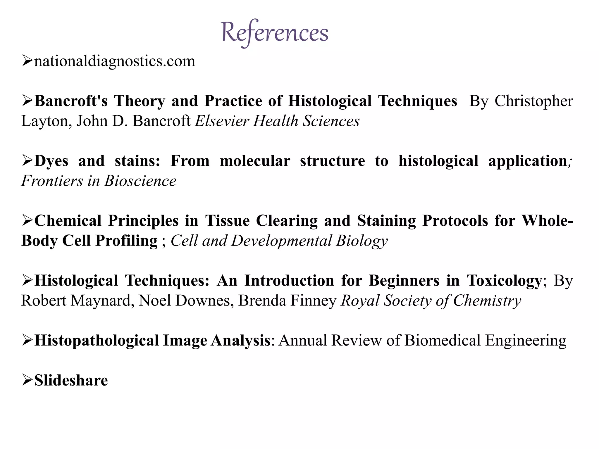 References
nationaldiagnostics.com
Bancroft's Theory and Practice of Histological Techniques By Christopher
Layton, John D. Bancroft Elsevier Health Sciences
Dyes and stains: From molecular structure to histological application;
Frontiers in Bioscience
Chemical Principles in Tissue Clearing and Staining Protocols for Whole-
Body Cell Profiling ; Cell and Developmental Biology
Histological Techniques: An Introduction for Beginners in Toxicology; By
Robert Maynard, Noel Downes, Brenda Finney Royal Society of Chemistry
Histopathological Image Analysis: Annual Review of Biomedical Engineering
Slideshare
 