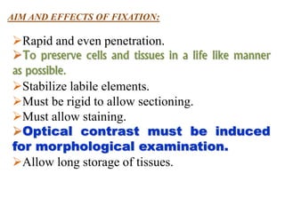 AIM AND EFFECTS OF FIXATION:
Rapid and even penetration.
To preserve cells and tissues in a life like manner
as possible.
Stabilize labile elements.
Must be rigid to allow sectioning.
Must allow staining.
Optical contrast must be induced
for morphological examination.
Allow long storage of tissues.
 