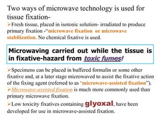 Two ways of microwave technology is used for
tissue fixation-
Fresh tissue, placed in isotonic solution- irradiated to produce
primary fixation -“microwave fixation or microwave
stabilization. No chemical fixative is used.
Specimens can be placed in buffered formalin or some other
fixative and, at a later stage microwaved to assist the fixative action
of the fixing agent (referred to as ‘microwave-assisted fixation”).
Microwave-assisted fixation is much more commonly used than
primary microwave fixation.
Low toxicity fixatives containing glyoxal, have been
developed for use in microwave-assisted fixation.
Microwaving carried out while the tissue is
in fixative-hazard from toxic fumes!
 