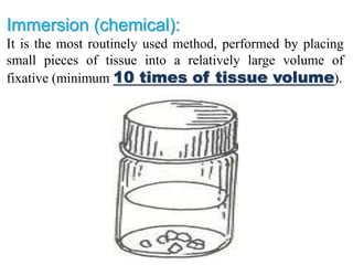 Immersion (chemical):
It is the most routinely used method, performed by placing
small pieces of tissue into a relatively large volume of
fixative (minimum 10 times of tissue volume).
 